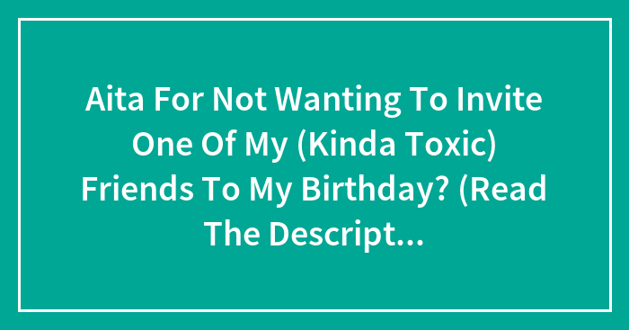 Aita For Not Wanting To Invite One Of My (Kinda Toxic) Friends To My Birthday? (Read The Description)