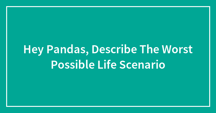 Hey Pandas, Describe The Worst Possible Life Scenario (Closed)