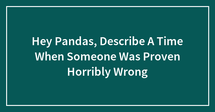 Hey Pandas, Describe A Time When Someone Was Proven Horribly Wrong (Closed)
