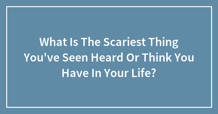 What Is The Scariest Thing You’ve Seen Heard Or Think You Have In Your Life?