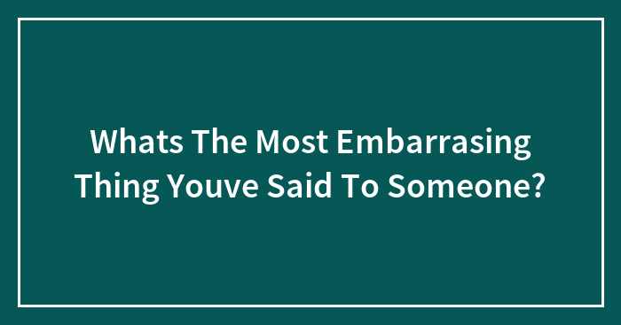 Whats The Most Embarrasing Thing Youve Said To Someone?