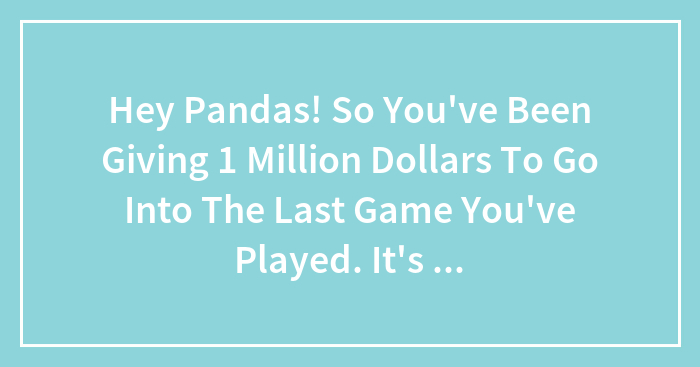 Hey Pandas! So You’ve Been Giving 1 Million Dollars To Go Into The Last Game You’ve Played. It’s Been A Week, How’s Life?