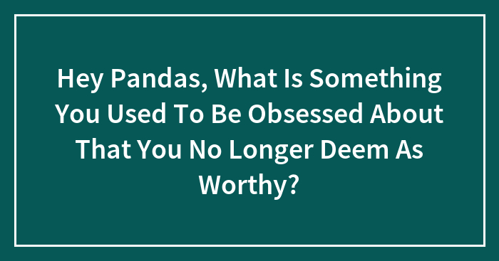 Hey Pandas, What Is Something You Used To Be Obsessed About That You No Longer Deem As Worthy? (Closed)