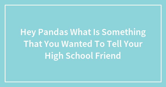 Hey Pandas What Is Something That You Wanted To Tell Your High School Friend
