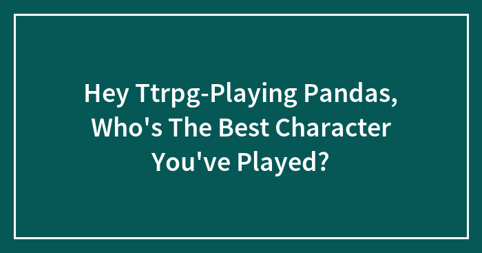 Hey Ttrpg-Playing Pandas, Who’s The Best Character You’ve Played?