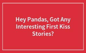 Hey Pandas, Got Any Interesting First Kiss Stories?