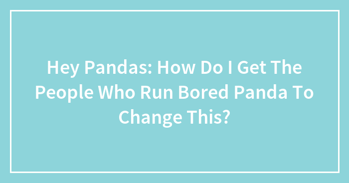 Hey Pandas: How Do I Get The People Who Run Bored Panda To Change This?