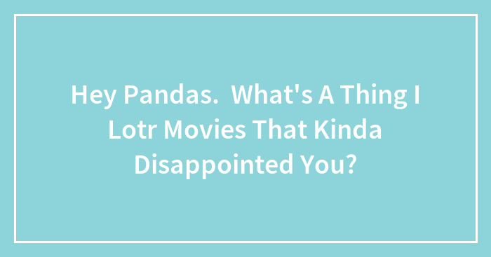 Hey Pandas. What’s A Thing I Lotr Movies That Kinda Disappointed You?