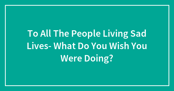 To All The People Living Sad Lives- What Do You Wish You Were Doing?