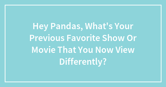 Hey Pandas, What’s Your Previous Favorite Show Or Movie That You Now View Differently? (Closed)