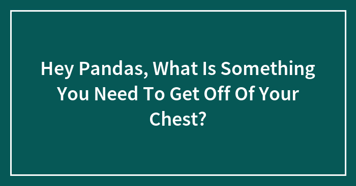 Hey Pandas, What Is Something You Need To Get Off Of Your Chest?
