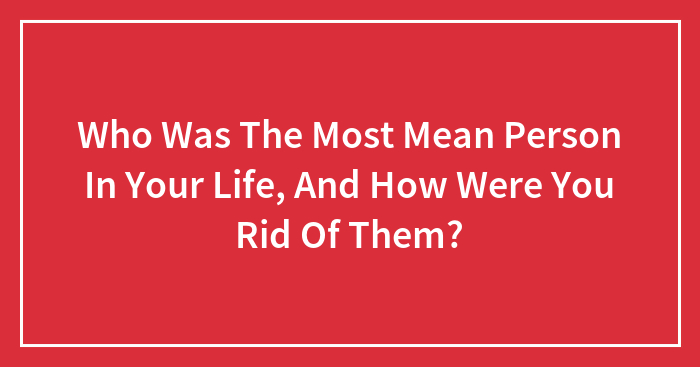 Who Was The Most Mean Person In Your Life, And How Were You Rid Of Them?