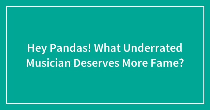 Hey Pandas! What Underrated Musician Deserves More Fame?