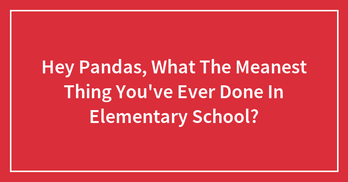 Hey Pandas, What The Meanest Thing You’ve Ever Done In Elementary School?