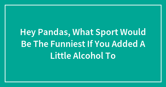 Hey Pandas, What Sport Would Be The Funniest If You Added A Little Alcohol To