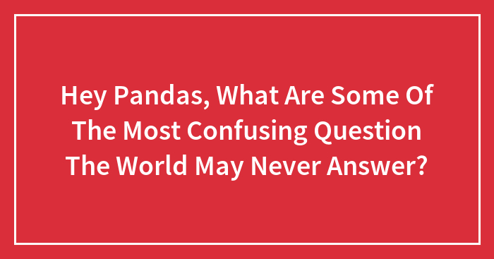 Hey Pandas, What Are Some Of The Most Confusing Question The World May Never Answer? (Closed)
