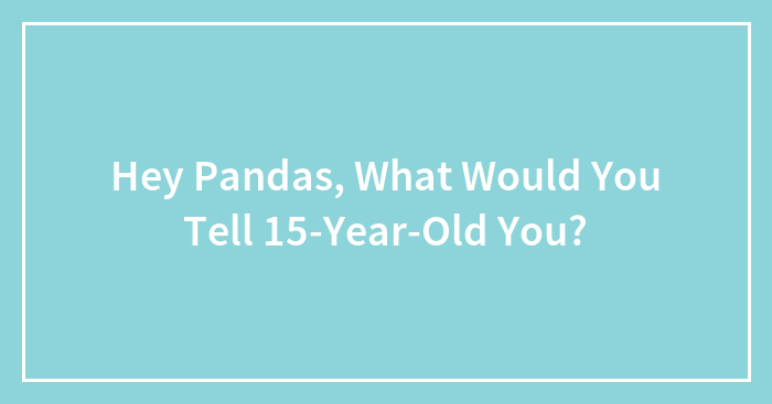 Hey Pandas, What Would You Tell 15-Year-Old You? (Closed)