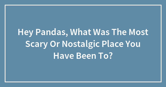 Hey Pandas, What Was The Most Scary Or Nostalgic Place You Have Been To? (Closed)