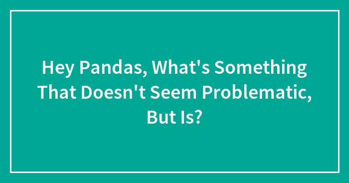 Hey Pandas, What’s Something That Doesn’t Seem Problematic, But Is? (Closed)