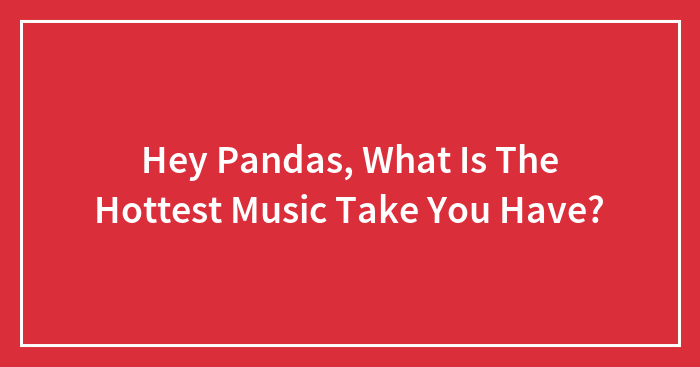 Hey Pandas, What Is The Hottest Music Take You Have?