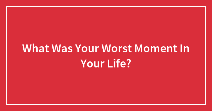 What Was Your Worst Moment In Your Life?