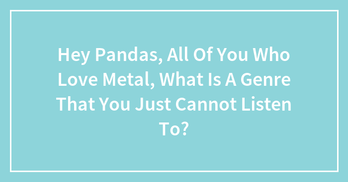 Hey Pandas, All Of You Who Love Metal, What Is A Genre That You Just Cannot Listen To? (Closed)