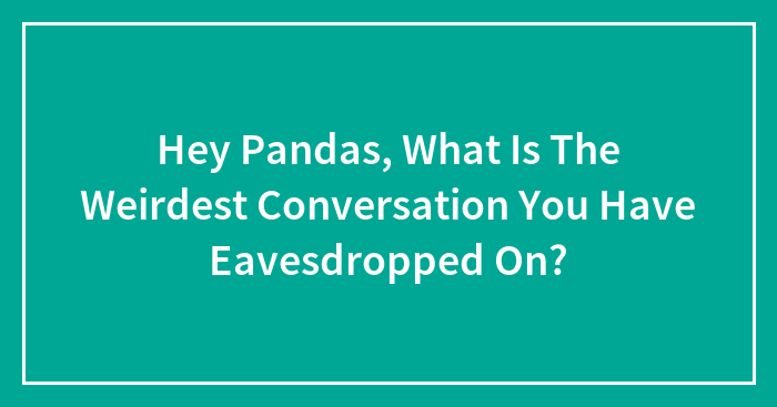 Hey Pandas, What Is The Weirdest Conversation You Have Eavesdropped On? (Closed)