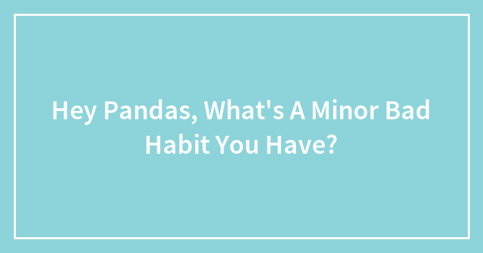 Hey Pandas, What’s A Minor Bad Habit You Have? (Closed)