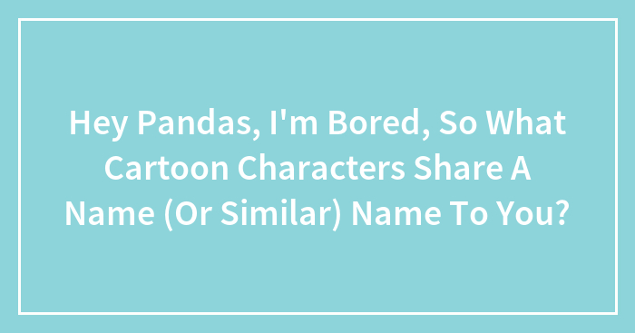 Hey Pandas, I’m Bored, So What Cartoon Characters Share A Name (Or Similar) Name To You?
