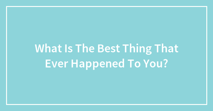 What Is The Best Thing That Ever Happened To You?