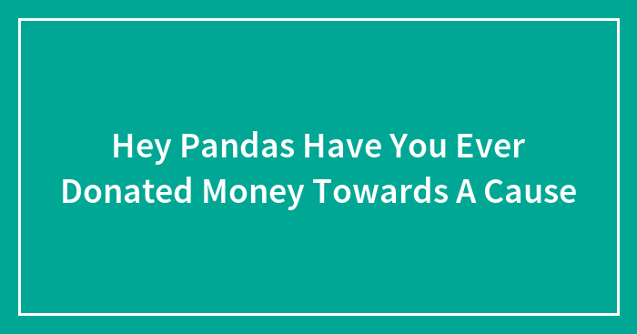 Hey Pandas Have You Ever Donated Money Towards A Cause