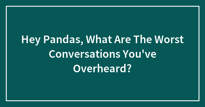 Hey Pandas, What Are The Worst Conversations You’ve Overheard?