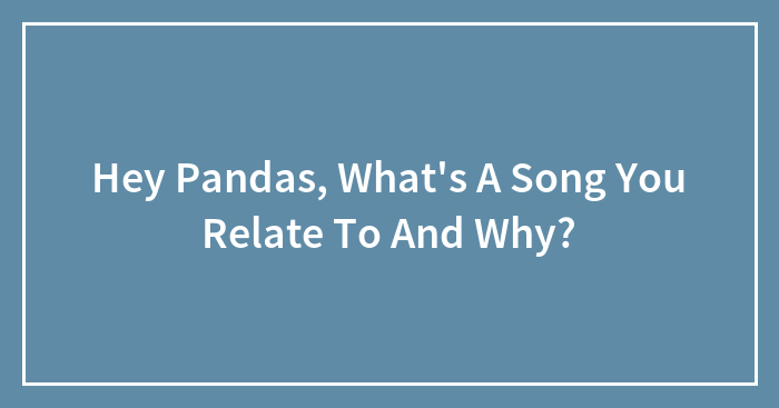 Hey Pandas, What’s A Song You Relate To And Why?