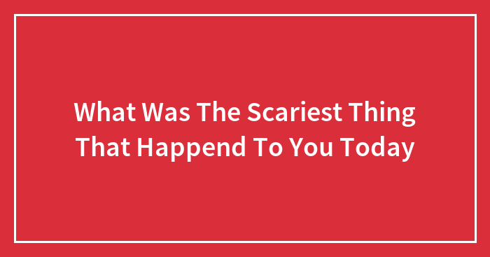 What Was The Scariest Thing That Happend To You Today