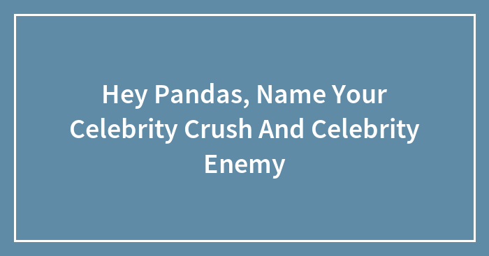 Hey Pandas, Name Your Celebrity Crush And Celebrity Enemy (Closed)