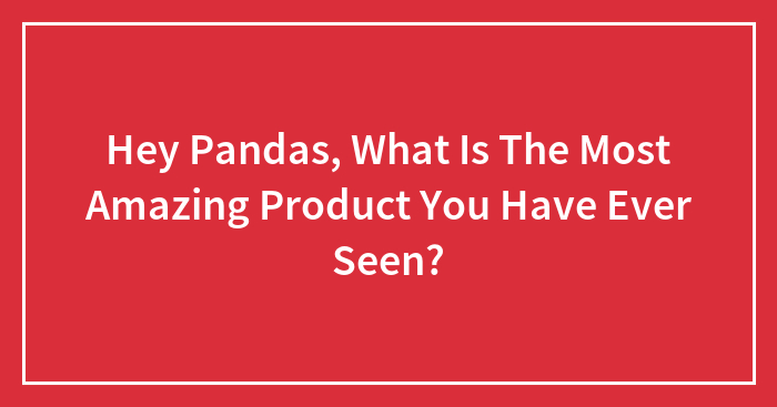 Hey Pandas, What Is The Most Amazing Product You Have Ever Seen?