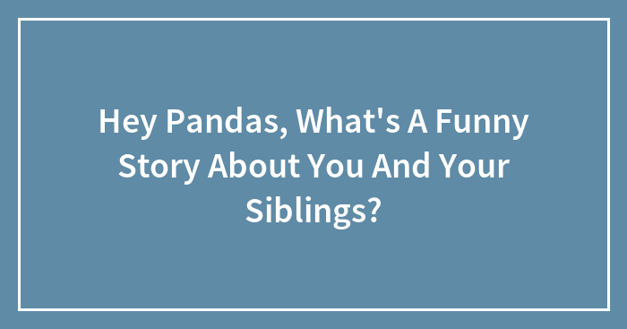 Hey Pandas, What’s A Funny Story About You And Your Siblings?