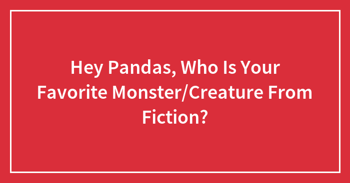 Hey Pandas, Who Is Your Favorite Monster/Creature From Fiction?