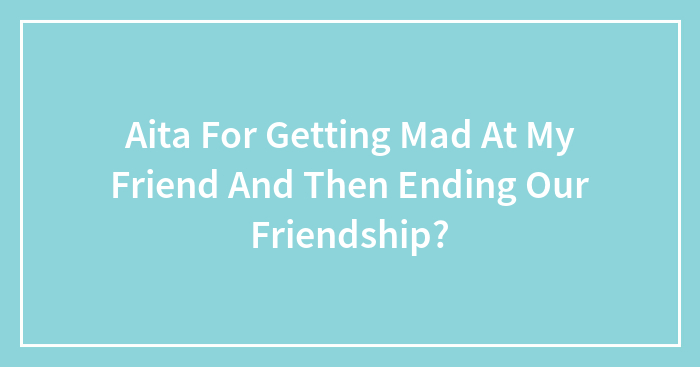 Aita For Getting Mad At My Friend And Then Ending Our Friendship?
