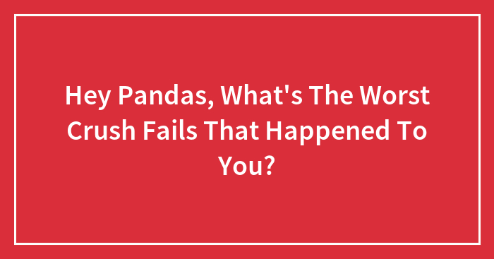 Hey Pandas, What’s The Worst Crush Fails That Happened To You?