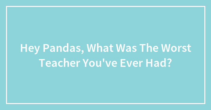 Hey Pandas, What Was The Worst Teacher You’ve Ever Had?