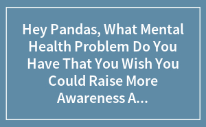 Hey Pandas, What Mental Health Problem Do You Have That You Wish You Could Raise More Awareness About?
