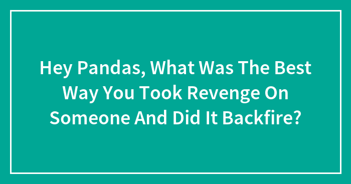 Hey Pandas, What Was The Best Way You Took Revenge On Someone And Did It Backfire? (Closed)