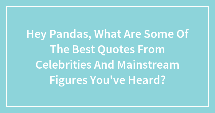 Hey Pandas, What Are Some Of The Best Quotes From Celebrities And Mainstream Figures You’ve Heard?