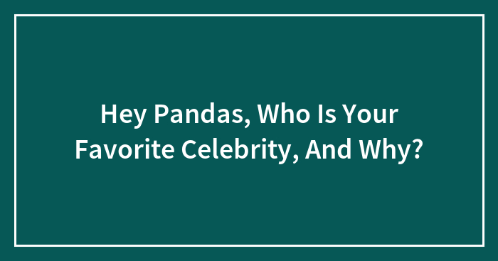 Hey Pandas, Who Is Your Favorite Celebrity, And Why?