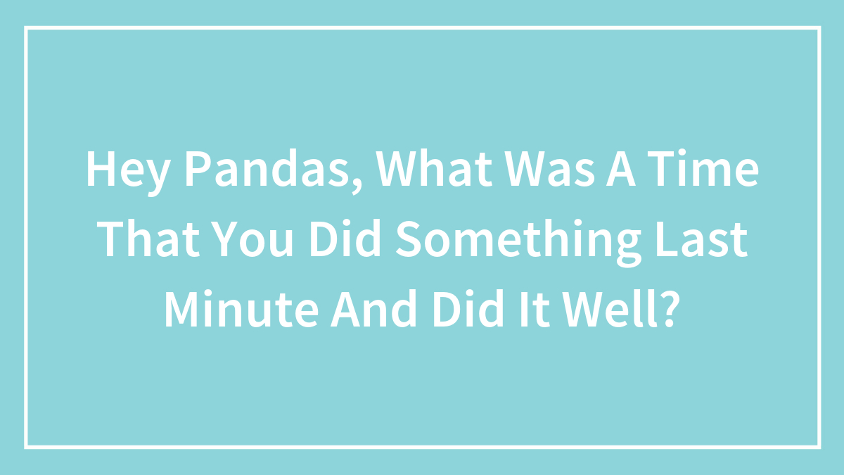 Hey Pandas, What Was A Time That You Did Something Last Minute And Did It Well? (Closed)