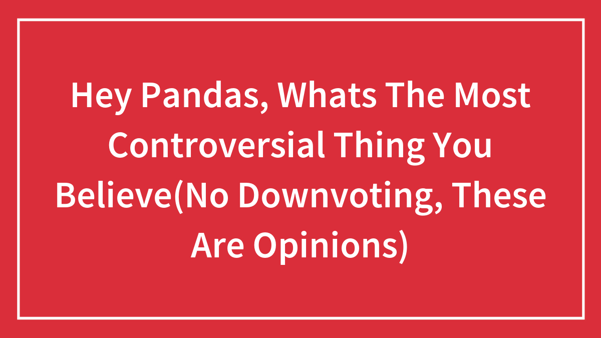 Hey Pandas, Whats The Most Controversial Thing You Believe(No Downvoting, These Are Opinions)