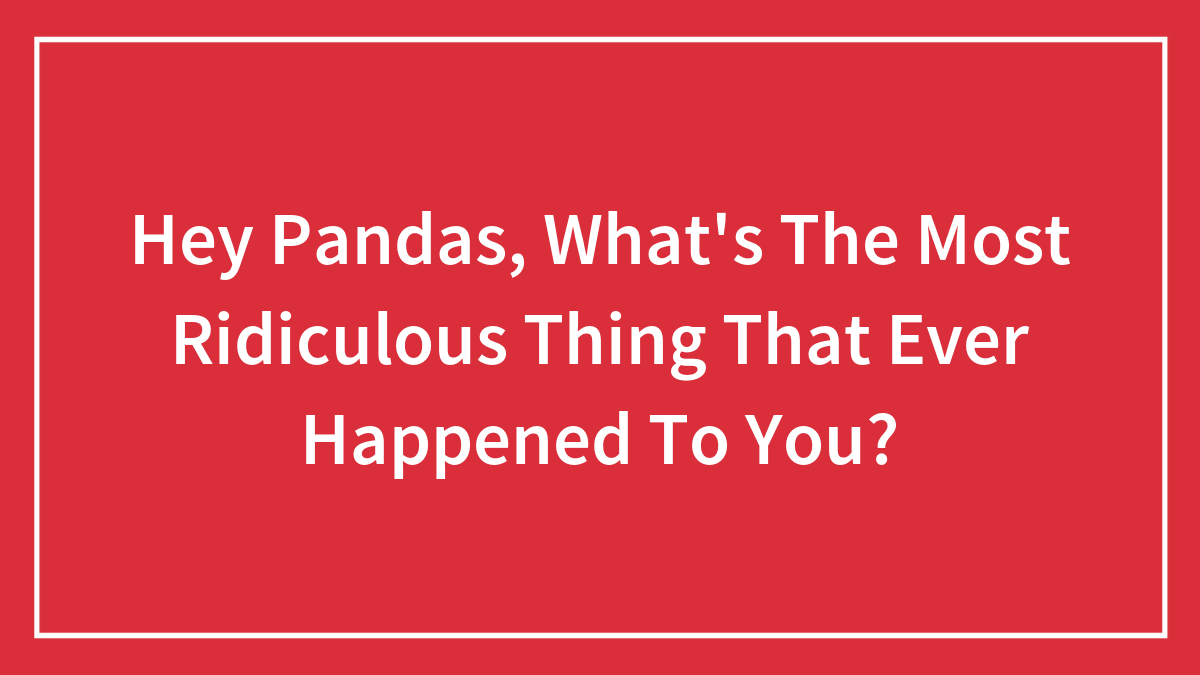 Hey Pandas, What’s The Most Ridiculous Thing That Ever Happened To You? (Closed)