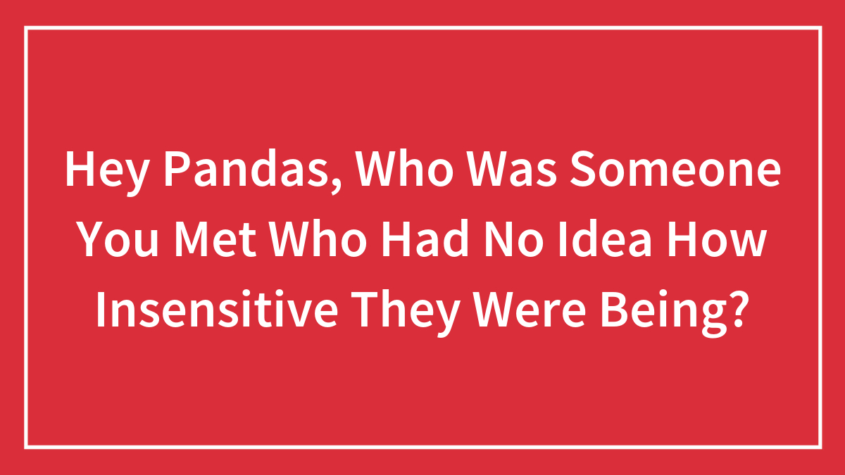 Hey Pandas, Who Was Someone You Met Who Had No Idea How Insensitive They Were Being?