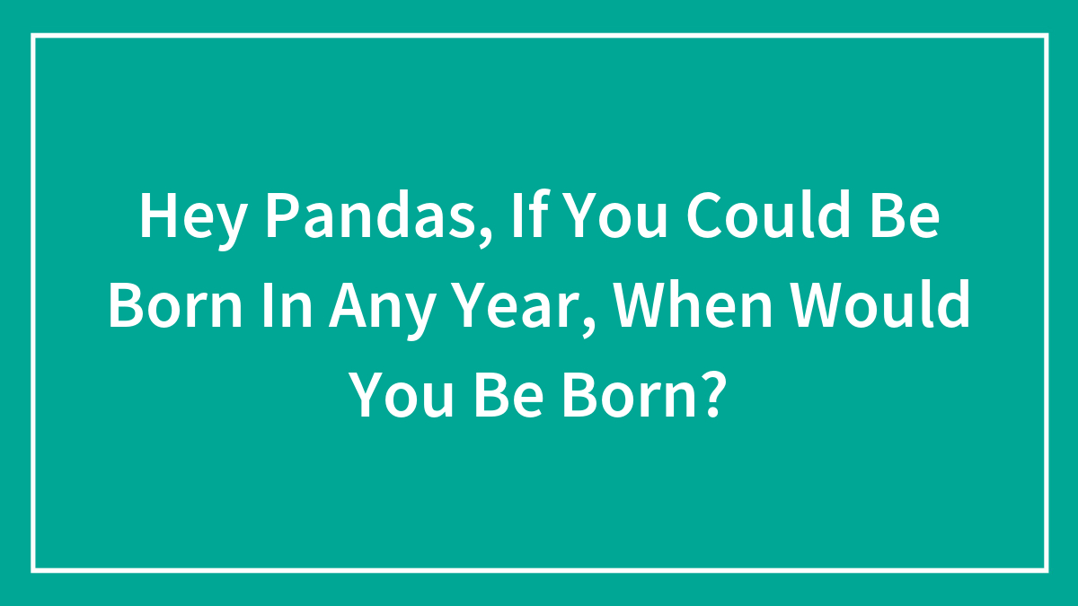 Hey Pandas, If You Could Be Born In Any Year, When Would You Be Born?